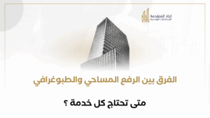 الفرق بين الرفع المساحي والطبوغرافي: متى تحتاج كل خدمة؟